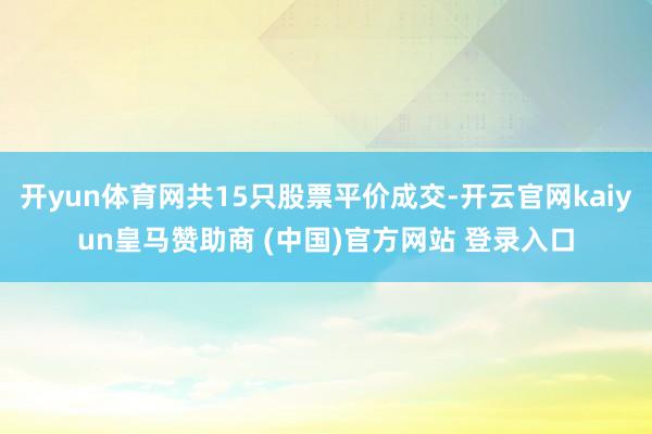 开yun体育网共15只股票平价成交-开云官网kaiyun皇马赞助商 (中国)官方网站 登录入口