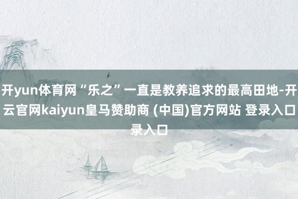 开yun体育网“乐之”一直是教养追求的最高田地-开云官网kaiyun皇马赞助商 (中国)官方网站 登录入口
