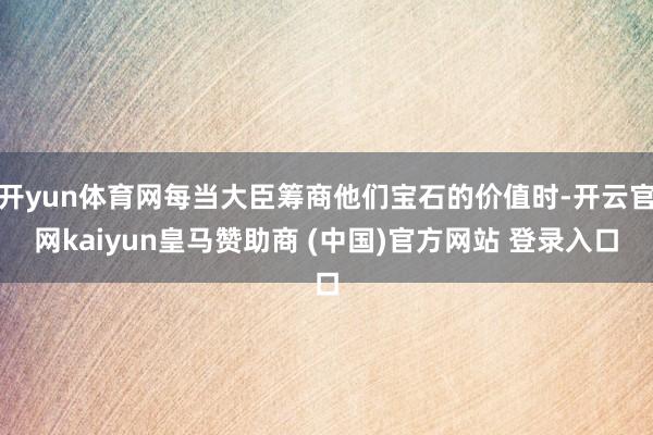 开yun体育网每当大臣筹商他们宝石的价值时-开云官网kaiyun皇马赞助商 (中国)官方网站 登录入口