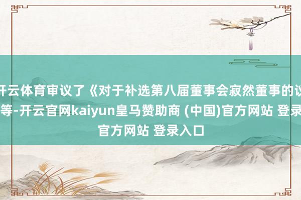 开云体育审议了《对于补选第八届董事会寂然董事的议案》等-开云官网kaiyun皇马赞助商 (中国)官方网站 登录入口