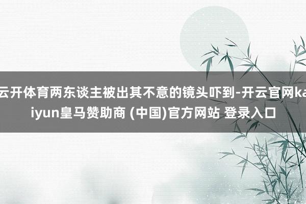 云开体育两东谈主被出其不意的镜头吓到-开云官网kaiyun皇马赞助商 (中国)官方网站 登录入口