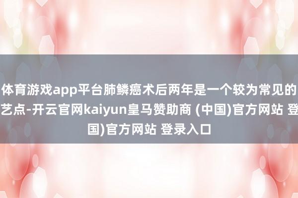 体育游戏app平台肺鳞癌术后两年是一个较为常见的复发技艺点-开云官网kaiyun皇马赞助商 (中国)官方网站 登录入口