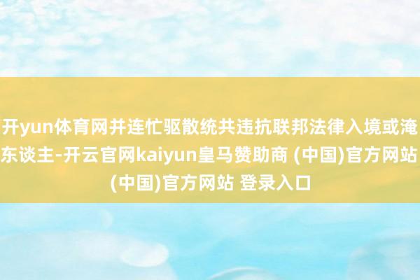 开yun体育网并连忙驱散统共违抗联邦法律入境或淹留的异邦东谈主-开云官网kaiyun皇马赞助商 (中国)官方网站 登录入口