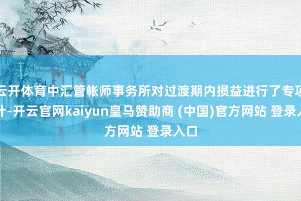 云开体育中汇管帐师事务所对过渡期内损益进行了专项审计-开云官网kaiyun皇马赞助商 (中国)官方网站 登录入口