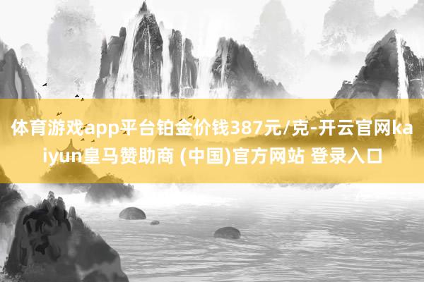 体育游戏app平台铂金价钱387元/克-开云官网kaiyun皇马赞助商 (中国)官方网站 登录入口