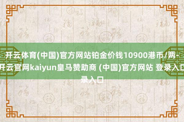 开云体育(中国)官方网站铂金价钱10900港币/两-开云官网kaiyun皇马赞助商 (中国)官方网站 登录入口