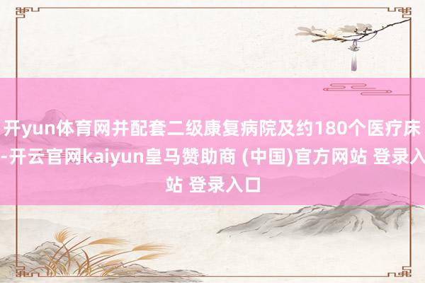 开yun体育网并配套二级康复病院及约180个医疗床位-开云官网kaiyun皇马赞助商 (中国)官方网站 登录入口