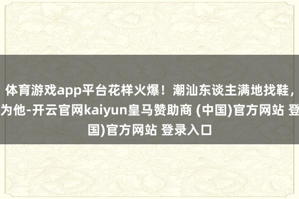体育游戏app平台花样火爆！潮汕东谈主满地找鞋，齐是因为他-开云官网kaiyun皇马赞助商 (中国)官方网站 登录入口