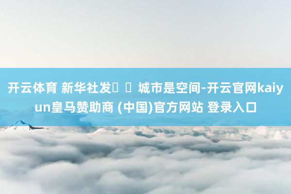 开云体育 新华社发  城市是空间-开云官网kaiyun皇马赞助商 (中国)官方网站 登录入口