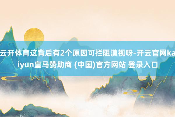 云开体育这背后有2个原因可拦阻漠视呀-开云官网kaiyun皇马赞助商 (中国)官方网站 登录入口
