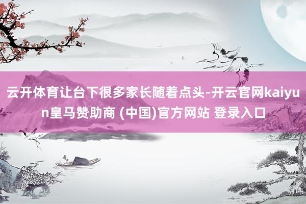 云开体育让台下很多家长随着点头-开云官网kaiyun皇马赞助商 (中国)官方网站 登录入口