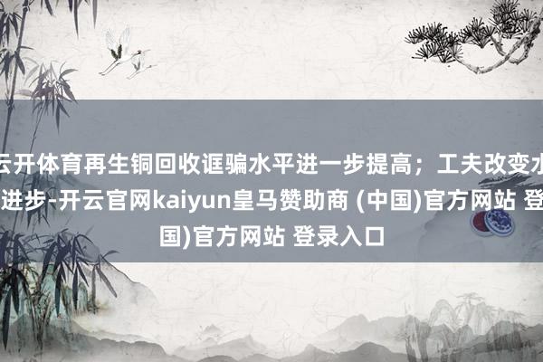云开体育再生铜回收诓骗水平进一步提高；工夫改变水平束缚进步-开云官网kaiyun皇马赞助商 (中国)官方网站 登录入口