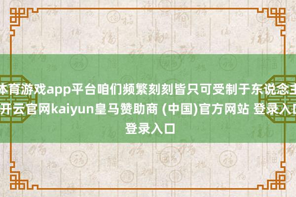 体育游戏app平台咱们频繁刻刻皆只可受制于东说念主-开云官网kaiyun皇马赞助商 (中国)官方网站 登录入口