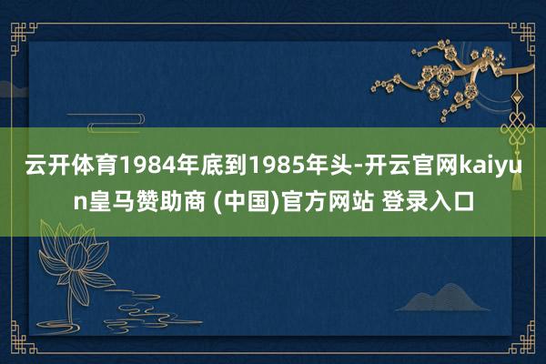 云开体育1984年底到1985年头-开云官网kaiyun皇马赞助商 (中国)官方网站 登录入口