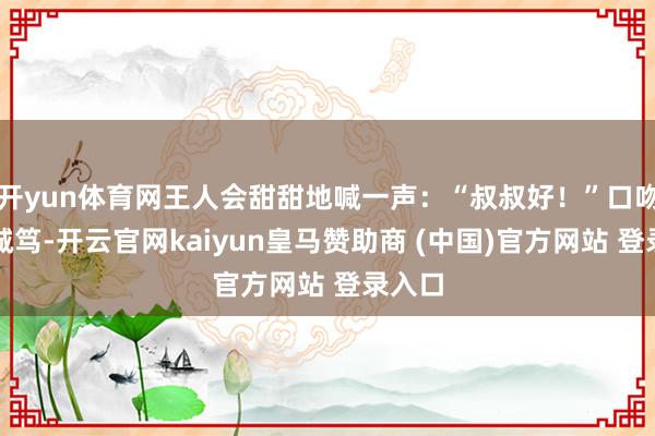开yun体育网王人会甜甜地喊一声：“叔叔好！”口吻温婉诚笃-开云官网kaiyun皇马赞助商 (中国)官方网站 登录入口