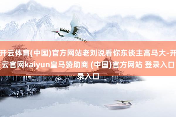 开云体育(中国)官方网站老刘说看你东谈主高马大-开云官网kaiyun皇马赞助商 (中国)官方网站 登录入口