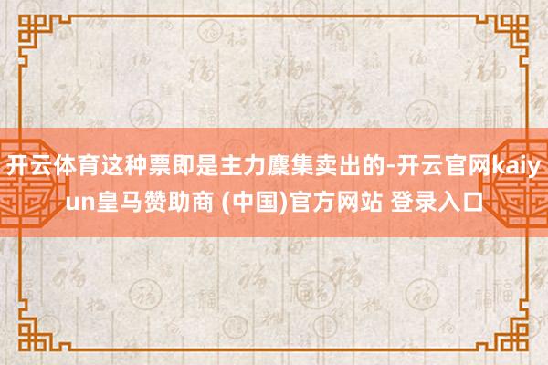 开云体育这种票即是主力麇集卖出的-开云官网kaiyun皇马赞助商 (中国)官方网站 登录入口