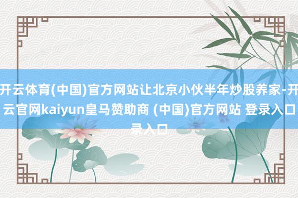 开云体育(中国)官方网站让北京小伙半年炒股养家-开云官网kaiyun皇马赞助商 (中国)官方网站 登录入口