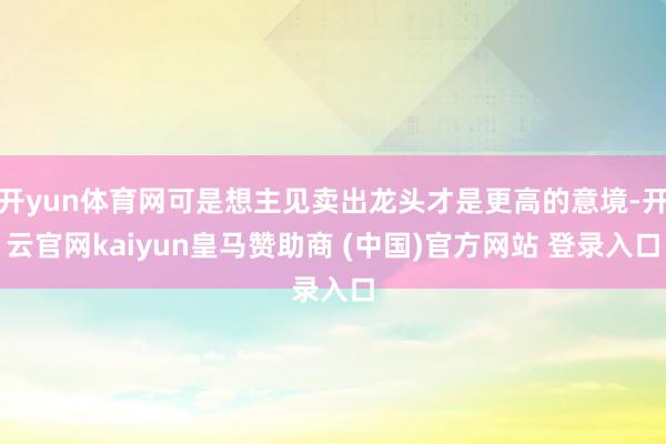 开yun体育网可是想主见卖出龙头才是更高的意境-开云官网kaiyun皇马赞助商 (中国)官方网站 登录入口
