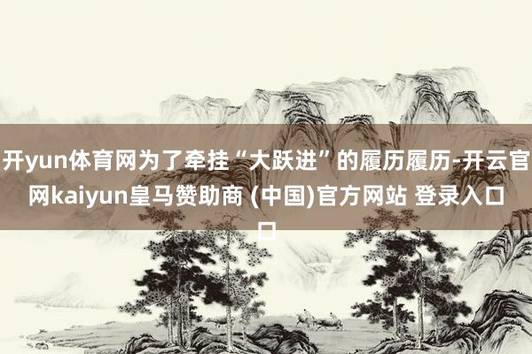 开yun体育网为了牵挂“大跃进”的履历履历-开云官网kaiyun皇马赞助商 (中国)官方网站 登录入口