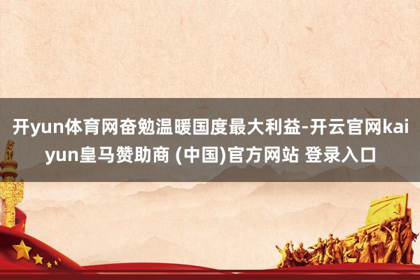 开yun体育网奋勉温暖国度最大利益-开云官网kaiyun皇马赞助商 (中国)官方网站 登录入口