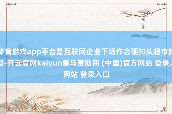 体育游戏app平台是互联网企业下场作念硬扣头超市的典型-开云官网kaiyun皇马赞助商 (中国)官方网站 登录入口
