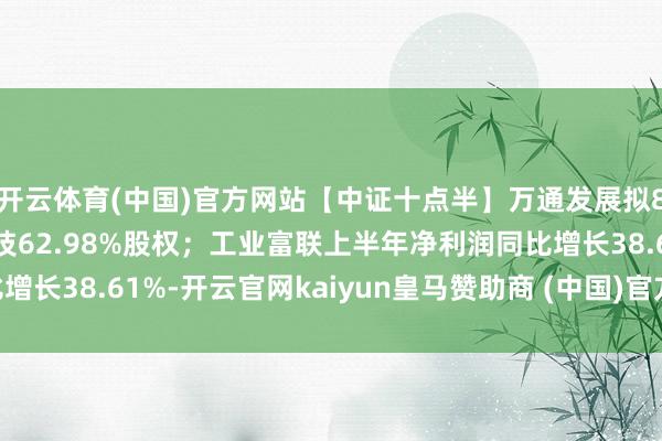 开云体育(中国)官方网站【中证十点半】万通发展拟8.54亿元获取数渡科技62.98%股权；工业富联上半年净利润同比增长38.61%-开云官网kaiyun皇马赞助商 (中国)官方网站 登录入口
