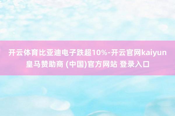 开云体育比亚迪电子跌超10%-开云官网kaiyun皇马赞助商 (中国)官方网站 登录入口