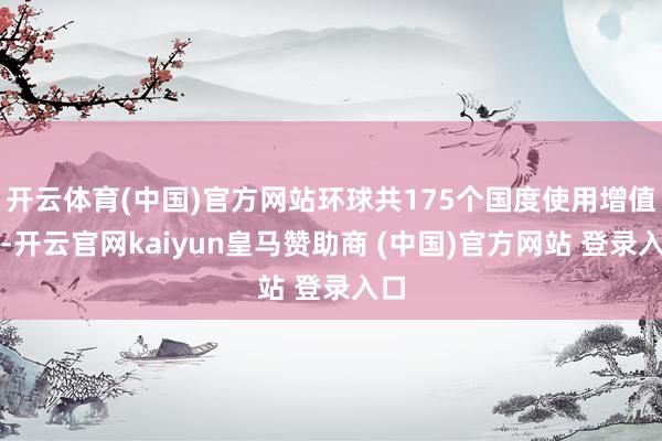 开云体育(中国)官方网站环球共175个国度使用增值税-开云官网kaiyun皇马赞助商 (中国)官方网站 登录入口