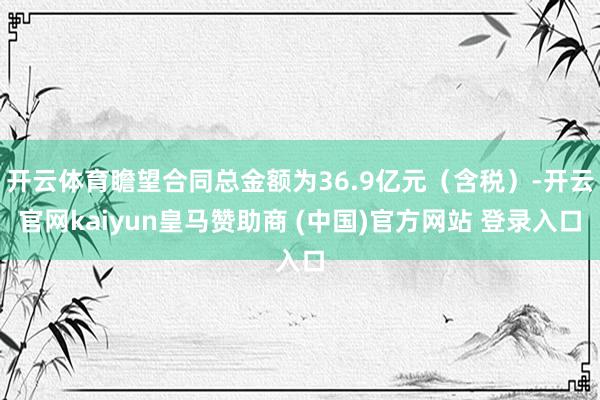 开云体育瞻望合同总金额为36.9亿元（含税）-开云官网kaiyun皇马赞助商 (中国)官方网站 登录入口