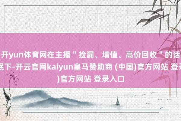 开yun体育网在主播＂捡漏、增值、高价回收＂的话术催眠下-开云官网kaiyun皇马赞助商 (中国)官方网站 登录入口