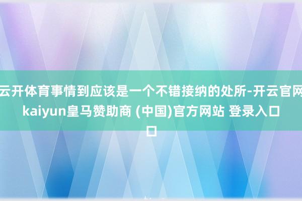云开体育事情到应该是一个不错接纳的处所-开云官网kaiyun皇马赞助商 (中国)官方网站 登录入口