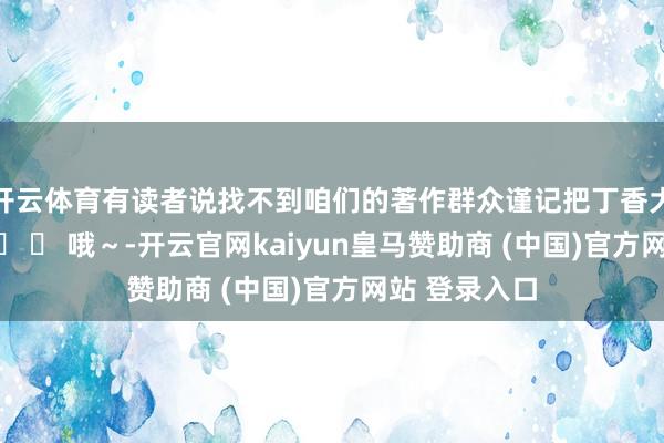 开云体育有读者说找不到咱们的著作群众谨记把丁香大夫设为星标� � 哦～-开云官网kaiyun皇马赞助商 (中国)官方网站 登录入口