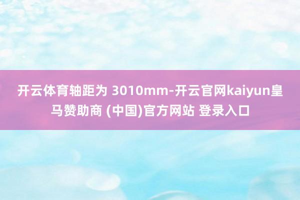 开云体育轴距为 3010mm-开云官网kaiyun皇马赞助商 (中国)官方网站 登录入口