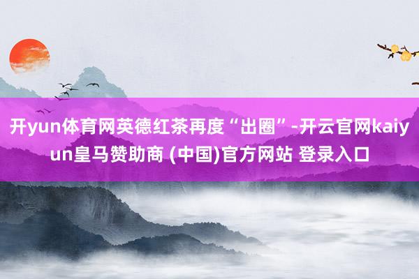 开yun体育网英德红茶再度“出圈”-开云官网kaiyun皇马赞助商 (中国)官方网站 登录入口