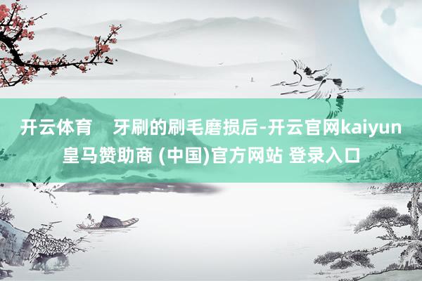 开云体育    牙刷的刷毛磨损后-开云官网kaiyun皇马赞助商 (中国)官方网站 登录入口