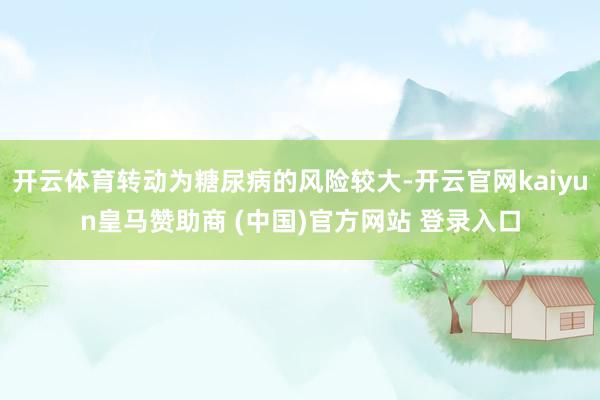 开云体育转动为糖尿病的风险较大-开云官网kaiyun皇马赞助商 (中国)官方网站 登录入口