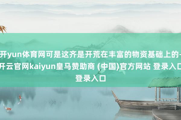 开yun体育网可是这齐是开荒在丰富的物资基础上的-开云官网kaiyun皇马赞助商 (中国)官方网站 登录入口
