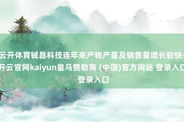 云开体育铖昌科技连年来产物产量及销售量增长较快-开云官网kaiyun皇马赞助商 (中国)官方网站 登录入口