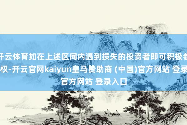 开云体育如在上述区间内遇到损失的投资者即可积极参与维权-开云官网kaiyun皇马赞助商 (中国)官方网站 登录入口