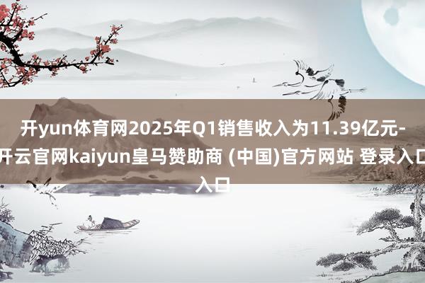 开yun体育网2025年Q1销售收入为11.39亿元-开云官网kaiyun皇马赞助商 (中国)官方网站 登录入口