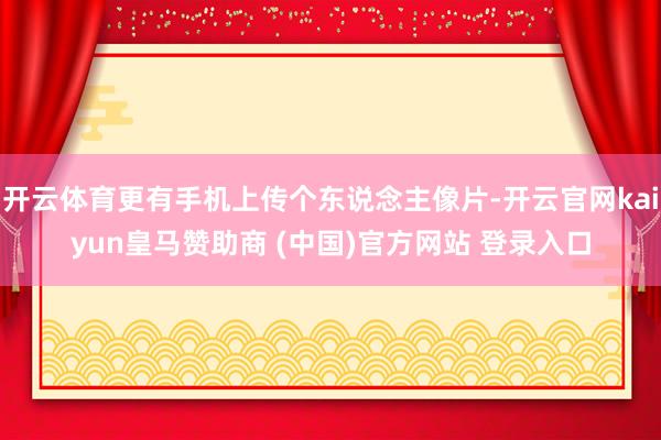 开云体育更有手机上传个东说念主像片-开云官网kaiyun皇马赞助商 (中国)官方网站 登录入口