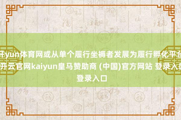 开yun体育网或从单个履行坐褥者发展为履行孵化平台-开云官网kaiyun皇马赞助商 (中国)官方网站 登录入口