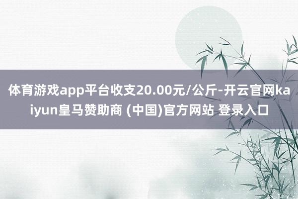 体育游戏app平台收支20.00元/公斤-开云官网kaiyun皇马赞助商 (中国)官方网站 登录入口