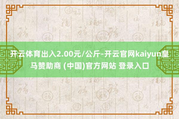 开云体育出入2.00元/公斤-开云官网kaiyun皇马赞助商 (中国)官方网站 登录入口