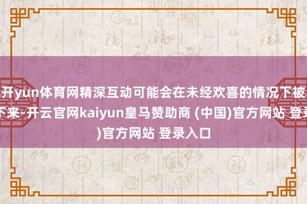 开yun体育网精深互动可能会在未经欢喜的情况下被纪录下来-开云官网kaiyun皇马赞助商 (中国)官方网站 登录入口