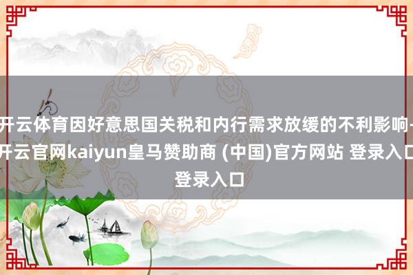 开云体育因好意思国关税和内行需求放缓的不利影响-开云官网kaiyun皇马赞助商 (中国)官方网站 登录入口