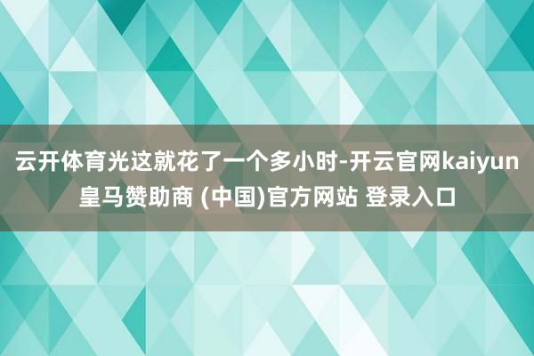云开体育光这就花了一个多小时-开云官网kaiyun皇马赞助商 (中国)官方网站 登录入口