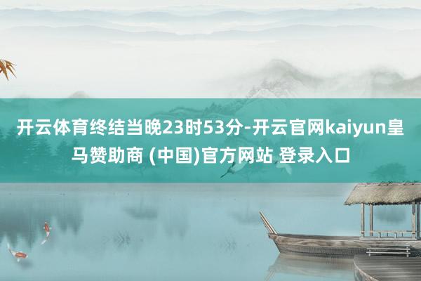 开云体育终结当晚23时53分-开云官网kaiyun皇马赞助商 (中国)官方网站 登录入口