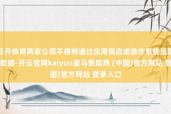 云开体育两家公司不得将通过应用商店或操作系统运营赢得的数据-开云官网kaiyun皇马赞助商 (中国)官方网站 登录入口